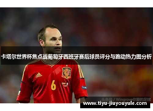 卡塔尔世界杯焦点战葡萄牙西班牙赛后球员评分与跑动热力图分析