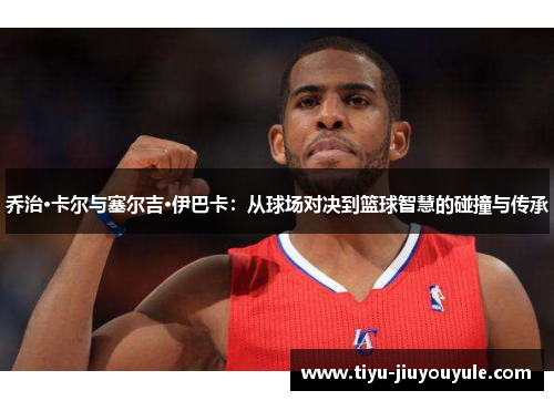 乔治·卡尔与塞尔吉·伊巴卡：从球场对决到篮球智慧的碰撞与传承