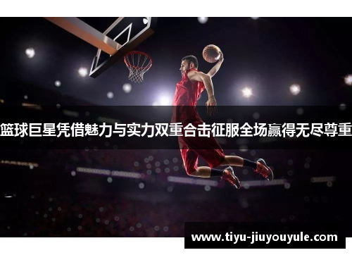 篮球巨星凭借魅力与实力双重合击征服全场赢得无尽尊重