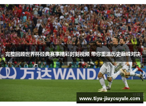 完整回顾世界杯经典赛事精彩时刻视频 带你重温历史巅峰对决