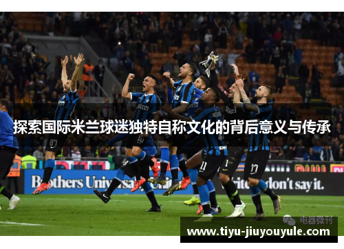 探索国际米兰球迷独特自称文化的背后意义与传承