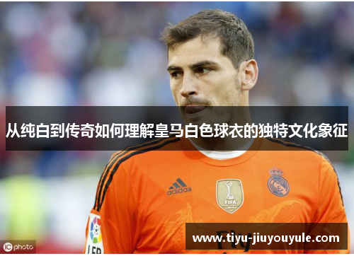 从纯白到传奇如何理解皇马白色球衣的独特文化象征 从纯白到传奇如何理解皇马白色球衣的独特文化象征