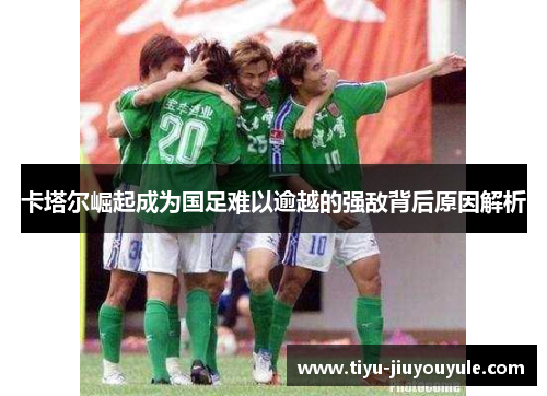 卡塔尔崛起成为国足难以逾越的强敌背后原因解析 卡塔尔崛起成为国足难以逾越的强敌背后原因解析