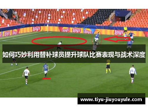 如何巧妙利用替补球员提升球队比赛表现与战术深度 如何巧妙利用替补球员提升球队比赛表现与战术深度