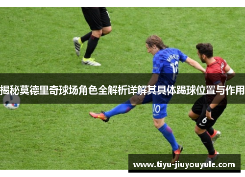 揭秘莫德里奇球场角色全解析详解其具体踢球位置与作用 揭秘莫德里奇球场角色全解析详解其具体踢球位置与作用